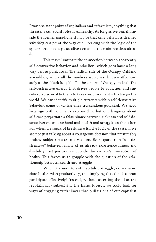 10  From the standpoint of capitalism and reformism, anything that threatens our social roles is unhealthy. As long as we remain in- side the former paradigm, it may be that only behaviors deemed unbealthy can point the way out. Breaking with the logic of the system that has kept us alive demands a certain reckless aban- don.  ‘This may illuminate the connection between apparently self-destructive behavior and rebellion, which goes back  long ‘way before punk rock. The radical side of the Occupy Oakland assemblies, where all the smokers were, was known affection- ately as the “black lung bloc™—the cancer of Occupy, indeed! The self-destructive energy that drives people to addiction and sui- cide can also enable them to take courageous risks to change the ‘world. We can identify multiple currents within self-destructive behavior, some of which offer tremendous potential. We need language with which to explore this, lest our language about self-care perpetuate a false binary between sickness and self-de- structiveness on one hand and health and struggle on the other. For when we speak of breaking with the logic of the system, we are not just tallding about a courageous decision that presumably healthy subjects make in a vacuum. Even apart from self-de- structive” behavior, many of us already experience illness and disability that position us outside this society’s conception of health. This forces us to grapple with the question of the rela- tionship between health and struggle.  When it comes to anti-capitalist struggle, do we asso- ciate health with productivity, too, implying that the ill cannot participate effectively? Instead, without asserting the ill as the revolutionary subject 4 la the Iearus Project, we could look for ‘ways of engaging with illness that pull us out of our capitalist 